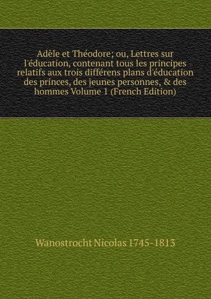 Обложка книги Adele et Theodore; ou, Lettres sur l.education, contenant tous les principes relatifs aux trois differens plans d.education des princes, des jeunes personnes, . des hommes Volume 1 (French Edition), Wanostrocht Nicolas 1745-1813