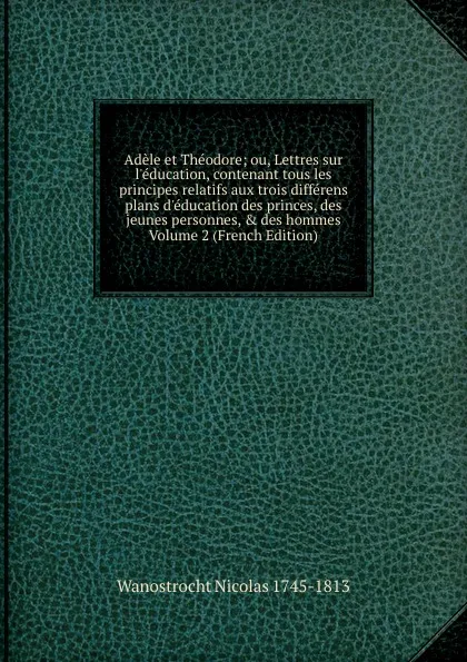 Обложка книги Adele et Theodore; ou, Lettres sur l.education, contenant tous les principes relatifs aux trois differens plans d.education des princes, des jeunes personnes, . des hommes Volume 2 (French Edition), Wanostrocht Nicolas 1745-1813