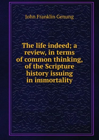 Обложка книги The life indeed; a review, in terms of common thinking, of the Scripture history issuing in immortality, Genung John Franklin