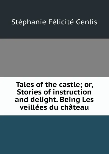 Обложка книги Tales of the castle; or, Stories of instruction and delight. Being Les veillees du chateau, Genlis Stéphanie Félicité