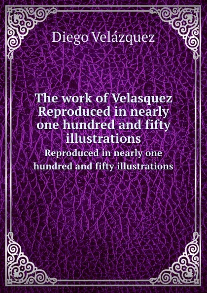 Обложка книги The work of Velasquez. Reproduced in nearly one hundred and fifty illustrations, Diego Velázquez