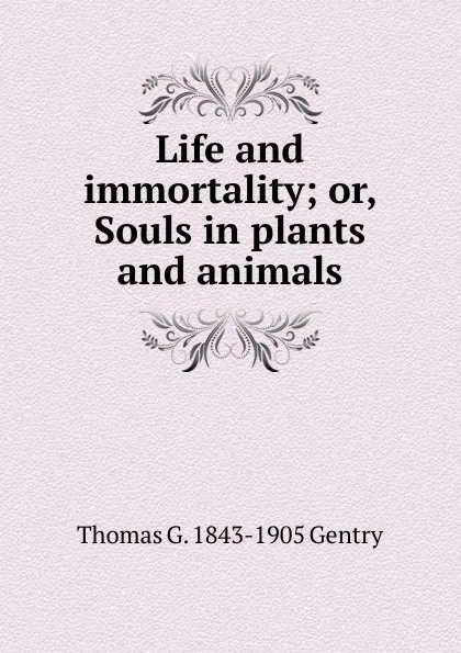 Обложка книги Life and immortality; or, Souls in plants and animals, Thomas G. 1843-1905 Gentry