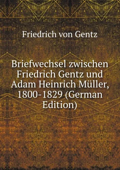 Обложка книги Briefwechsel zwischen Friedrich Gentz und Adam Heinrich Muller, 1800-1829 (German Edition), Friedrich von Gentz