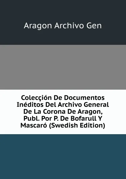 Обложка книги Coleccion De Documentos Ineditos Del Archivo General De La Corona De Aragon, Publ. Por P. De Bofarull Y Mascaro (Swedish Edition), Aragon Archivo Gen