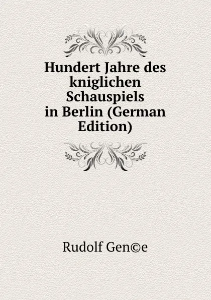 Обложка книги Hundert Jahre des kniglichen Schauspiels in Berlin (German Edition), Rudolf Gen©e