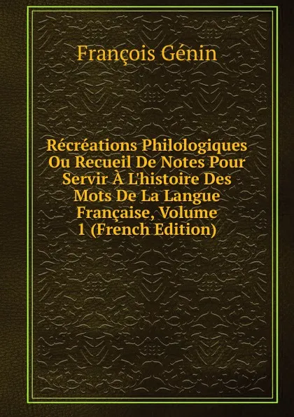 Обложка книги Recreations Philologiques Ou Recueil De Notes Pour Servir A L.histoire Des Mots De La Langue Francaise, Volume 1 (French Edition), François Génin