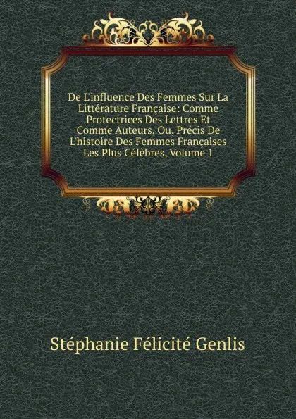 Обложка книги De L.influence Des Femmes Sur La Litterature Francaise: Comme Protectrices Des Lettres Et Comme Auteurs, Ou, Precis De L.histoire Des Femmes Francaises Les Plus Celebres, Volume 1, Genlis Stéphanie Félicité