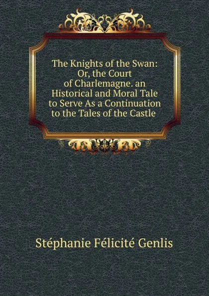 Обложка книги The Knights of the Swan: Or, the Court of Charlemagne. an Historical and Moral Tale to Serve As a Continuation to the Tales of the Castle ., Genlis Stéphanie Félicité