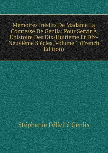 Обложка книги Memoires Inedits De Madame La Comtesse De Genlis: Pour Servir A L.histoire Des Dix-Huitieme Et Dix-Neuvieme Siecles, Volume 1 (French Edition), Genlis Stéphanie Félicité