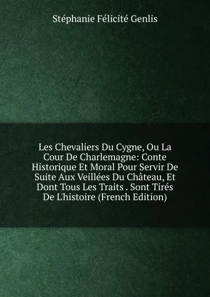 Обложка книги Les Chevaliers Du Cygne, Ou La Cour De Charlemagne: Conte Historique Et Moral Pour Servir De Suite Aux Veillees Du Chateau, Et Dont Tous Les Traits . Sont Tires De L.histoire (French Edition), Genlis Stéphanie Félicité