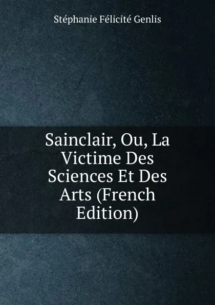 Обложка книги Sainclair, Ou, La Victime Des Sciences Et Des Arts (French Edition), Genlis Stéphanie Félicité