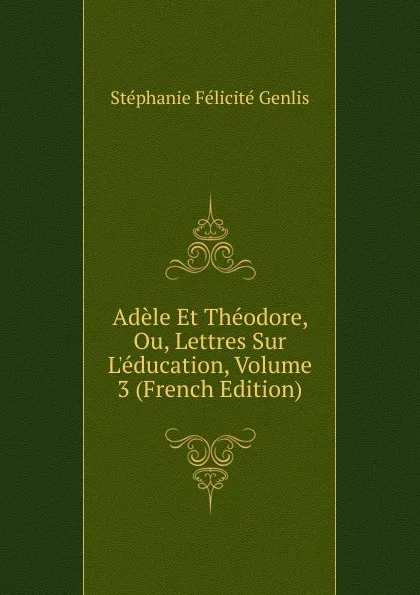 Обложка книги Adele Et Theodore, Ou, Lettres Sur L.education, Volume 3 (French Edition), Genlis Stéphanie Félicité