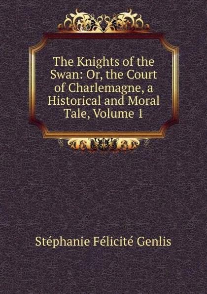 Обложка книги The Knights of the Swan: Or, the Court of Charlemagne, a Historical and Moral Tale, Volume 1, Genlis Stéphanie Félicité