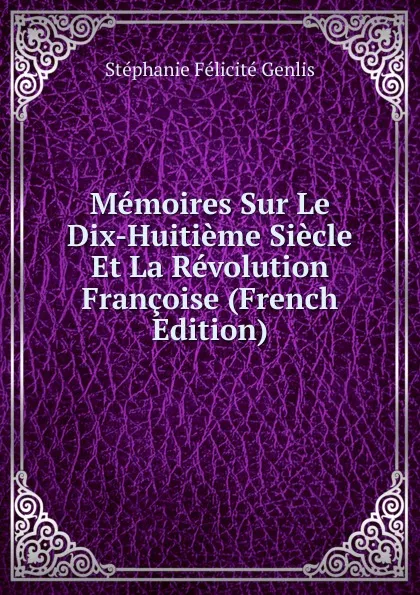 Обложка книги Memoires Sur Le Dix-Huitieme Siecle Et La Revolution Francoise (French Edition), Genlis Stéphanie Félicité