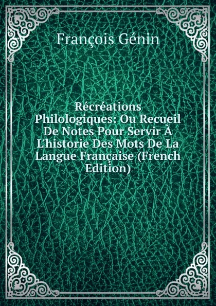 Обложка книги Recreations Philologiques: Ou Recueil De Notes Pour Servir A L.historie Des Mots De La Langue Francaise (French Edition), François Génin