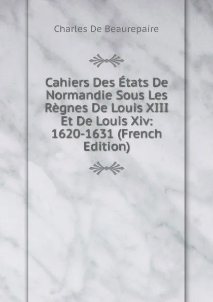 Обложка книги Cahiers Des Etats De Normandie Sous Les Regnes De Louis XIII Et De Louis Xiv: 1620-1631 (French Edition), Charles de Beaurepaire