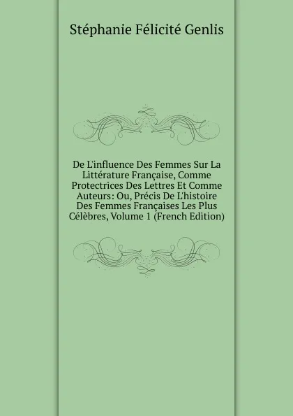 Обложка книги De L.influence Des Femmes Sur La Litterature Francaise, Comme Protectrices Des Lettres Et Comme Auteurs: Ou, Precis De L.histoire Des Femmes Francaises Les Plus Celebres, Volume 1 (French Edition), Genlis Stéphanie Félicité