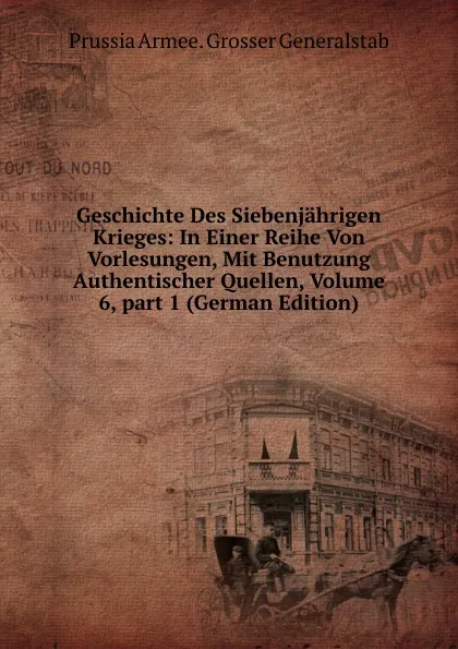 Обложка книги Geschichte Des Siebenjahrigen Krieges: In Einer Reihe Von Vorlesungen, Mit Benutzung Authentischer Quellen, Volume 6,.part 1 (German Edition), Prussia Armee. Grosser Generalstab