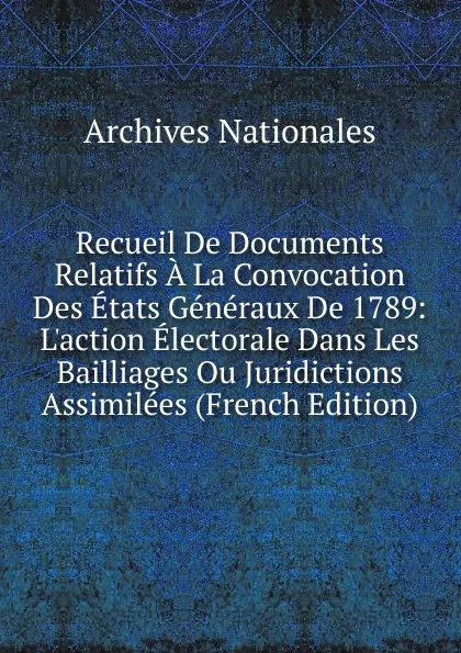 Обложка книги Recueil De Documents Relatifs A La Convocation Des Etats Generaux De 1789: L.action Electorale Dans Les Bailliages Ou Juridictions Assimilees (French Edition), Archives nationales