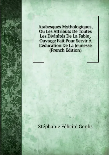 Обложка книги Arabesques Mythologiques, Ou Les Attributs De Toutes Les Divinites De La Fable . Ouvrage Fait Pour Servir A L.education De La Jeunesse (French Edition), Genlis Stéphanie Félicité