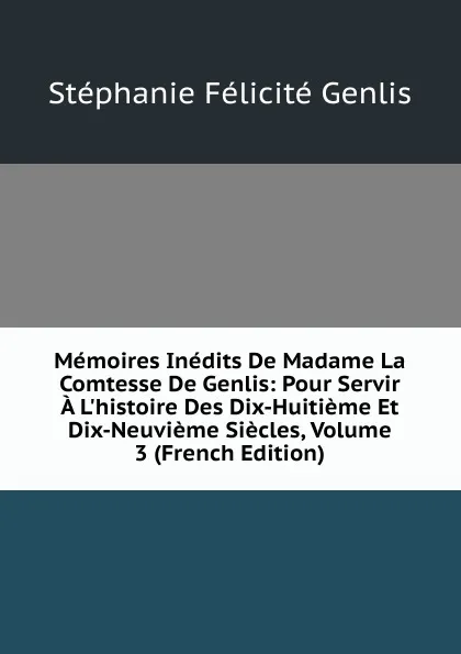 Обложка книги Memoires Inedits De Madame La Comtesse De Genlis: Pour Servir A L.histoire Des Dix-Huitieme Et Dix-Neuvieme Siecles, Volume 3 (French Edition), Genlis Stéphanie Félicité