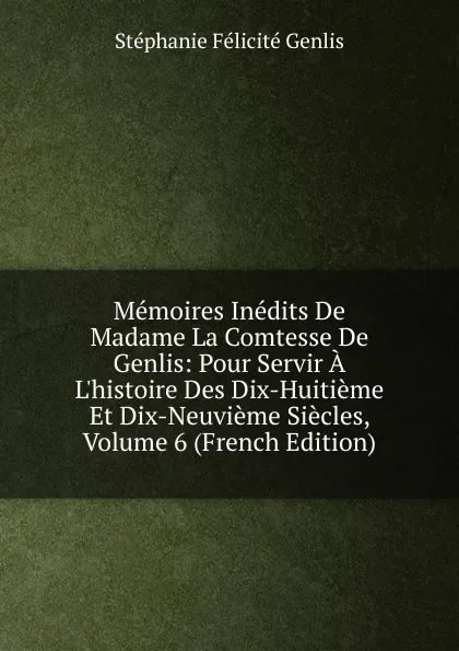 Обложка книги Memoires Inedits De Madame La Comtesse De Genlis: Pour Servir A L.histoire Des Dix-Huitieme Et Dix-Neuvieme Siecles, Volume 6 (French Edition), Genlis Stéphanie Félicité