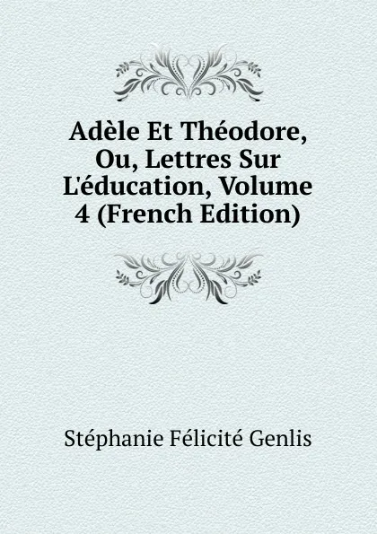 Обложка книги Adele Et Theodore, Ou, Lettres Sur L.education, Volume 4 (French Edition), Genlis Stéphanie Félicité