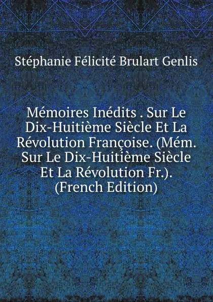 Обложка книги Memoires Inedits . Sur Le Dix-Huitieme Siecle Et La Revolution Francoise. (Mem. Sur Le Dix-Huitieme Siecle Et La Revolution Fr.). (French Edition), Stéphanie Félicité Brulart Genlis