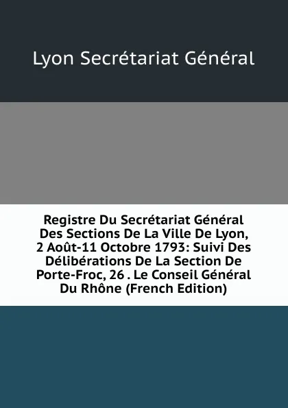 Обложка книги Registre Du Secretariat General Des Sections De La Ville De Lyon, 2 Aout-11 Octobre 1793: Suivi Des Deliberations De La Section De Porte-Froc, 26 . Le Conseil General Du Rhone (French Edition), Lyon Secrétariat Général