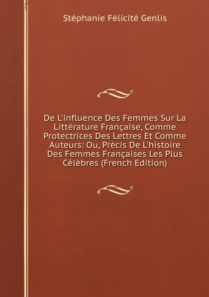 Обложка книги De L.influence Des Femmes Sur La Litterature Francaise, Comme Protectrices Des Lettres Et Comme Auteurs: Ou, Precis De L.histoire Des Femmes Francaises Les Plus Celebres (French Edition), Genlis Stéphanie Félicité