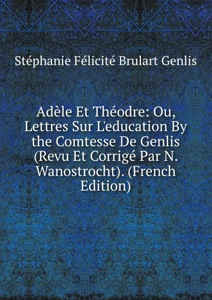Обложка книги Adele Et Theodre: Ou, Lettres Sur L.education By the Comtesse De Genlis (Revu Et Corrige Par N. Wanostrocht). (French Edition), Stéphanie Félicité Brulart Genlis