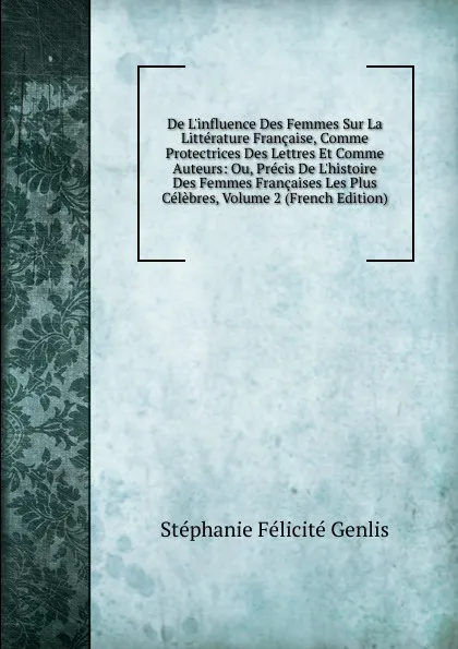 Обложка книги De L.influence Des Femmes Sur La Litterature Francaise, Comme Protectrices Des Lettres Et Comme Auteurs: Ou, Precis De L.histoire Des Femmes Francaises Les Plus Celebres, Volume 2 (French Edition), Genlis Stéphanie Félicité