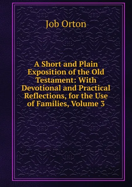 Обложка книги A Short and Plain Exposition of the Old Testament: With Devotional and Practical Reflections, for the Use of Families, Volume 3, Job Orton