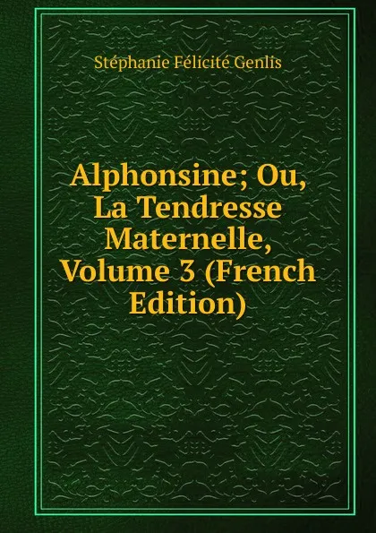 Обложка книги Alphonsine; Ou, La Tendresse Maternelle, Volume 3 (French Edition), Genlis Stéphanie Félicité