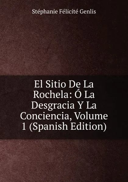 Обложка книги El Sitio De La Rochela: O La Desgracia Y La Conciencia, Volume 1 (Spanish Edition), Genlis Stéphanie Félicité