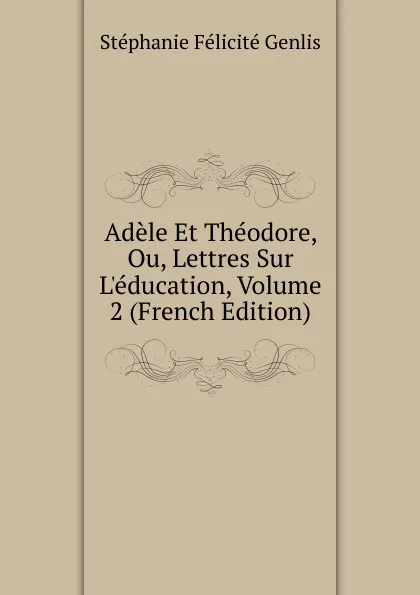 Обложка книги Adele Et Theodore, Ou, Lettres Sur L.education, Volume 2 (French Edition), Genlis Stéphanie Félicité