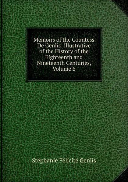 Обложка книги Memoirs of the Countess De Genlis: Illustrative of the History of the Eighteenth and Nineteenth Centuries, Volume 6, Genlis Stéphanie Félicité