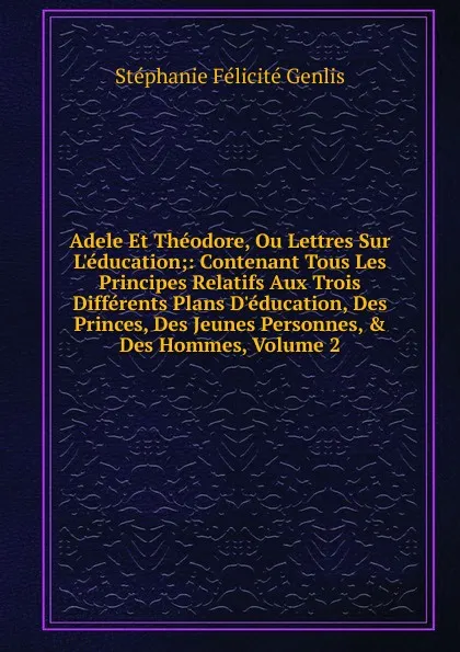 Обложка книги Adele Et Theodore, Ou Lettres Sur L.education;: Contenant Tous Les Principes Relatifs Aux Trois Differents Plans D.education, Des Princes, Des Jeunes Personnes, . Des Hommes, Volume 2, Genlis Stéphanie Félicité