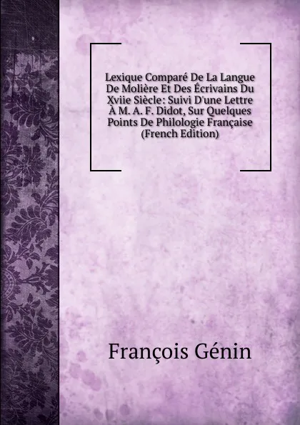 Обложка книги Lexique Compare De La Langue De Moliere Et Des Ecrivains Du Xviie Siecle: Suivi D.une Lettre A M. A. F. Didot, Sur Quelques Points De Philologie Francaise (French Edition), François Génin