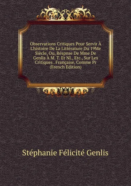 Обложка книги Observations Critiques Pour Servir A L.histoire De La Litterature Du 19Me Siecle, Ou, Respnse De Mme De Genlis A M. T. Et Nl., Etc., Sur Les Critiques . Francaise, Comme Pr (French Edition), Genlis Stéphanie Félicité