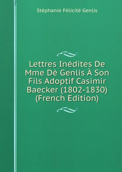 Обложка книги Lettres Inedites De Mme De Genlis A Son Fils Adoptif Casimir Baecker (1802-1830) (French Edition), Genlis Stéphanie Félicité