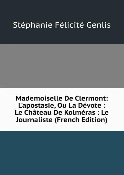 Обложка книги Mademoiselle De Clermont: L.apostasie, Ou La Devote : Le Chateau De Kolmeras : Le Journaliste (French Edition), Genlis Stéphanie Félicité