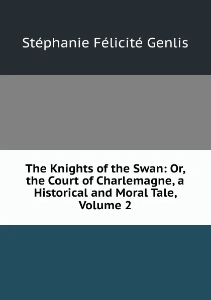 Обложка книги The Knights of the Swan: Or, the Court of Charlemagne, a Historical and Moral Tale, Volume 2, Genlis Stéphanie Félicité