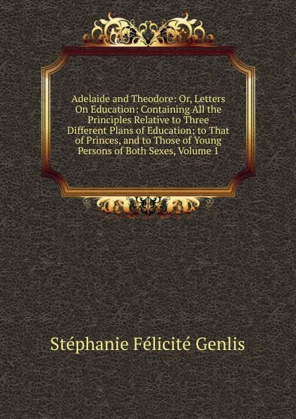 Обложка книги Adelaide and Theodore: Or, Letters On Education: Containing All the Principles Relative to Three Different Plans of Education; to That of Princes, and to Those of Young Persons of Both Sexes, Volume 1, Genlis Stéphanie Félicité