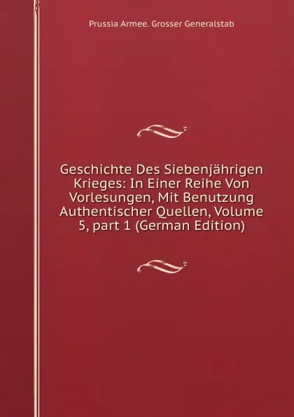 Обложка книги Geschichte Des Siebenjahrigen Krieges: In Einer Reihe Von Vorlesungen, Mit Benutzung Authentischer Quellen, Volume 5,.part 1 (German Edition), Prussia Armee. Grosser Generalstab