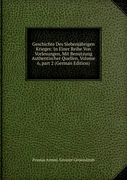 Обложка книги Geschichte Des Siebenjahrigen Krieges: In Einer Reihe Von Vorlesungen, Mit Benutzung Authentischer Quellen, Volume 6,.part 2 (German Edition), Prussia Armee. Grosser Generalstab