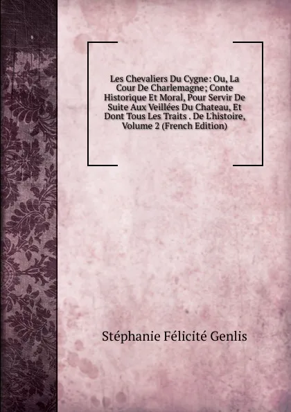 Обложка книги Les Chevaliers Du Cygne: Ou, La Cour De Charlemagne; Conte Historique Et Moral, Pour Servir De Suite Aux Veillees Du Chateau, Et Dont Tous Les Traits . De L.histoire, Volume 2 (French Edition), Genlis Stéphanie Félicité