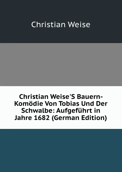 Обложка книги Christian Weise.S Bauern-Komodie Von Tobias Und Der Schwalbe: Aufgefuhrt in Jahre 1682 (German Edition), Christian Weise