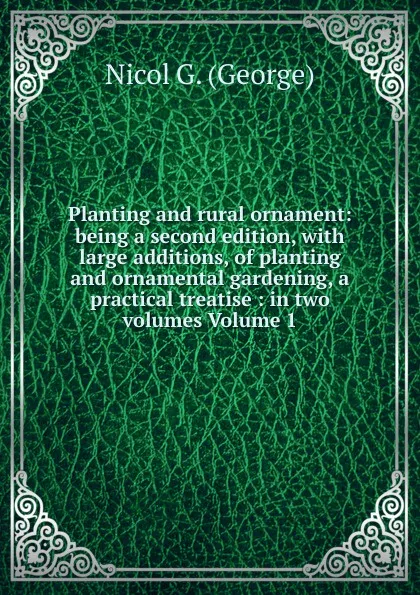 Обложка книги Planting and rural ornament: being a second edition, with large additions, of planting and ornamental gardening, a practical treatise : in two volumes Volume 1, Nicol G. (George)