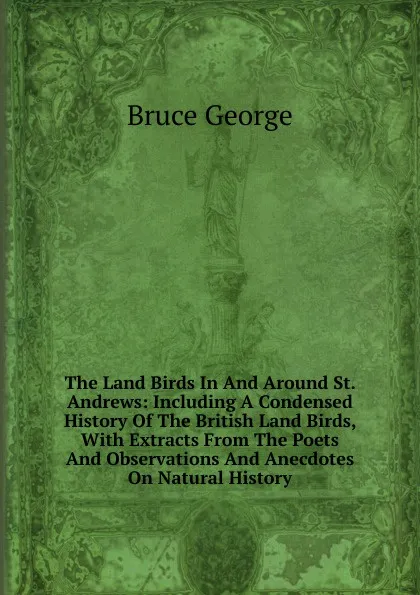 Обложка книги The Land Birds In And Around St. Andrews: Including A Condensed History Of The British Land Birds, With Extracts From The Poets And Observations And Anecdotes On Natural History, Bruce George